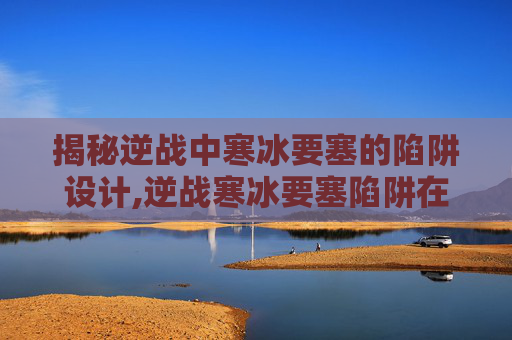 揭秘逆战中寒冰要塞的陷阱设计,逆战寒冰要塞陷阱在哪