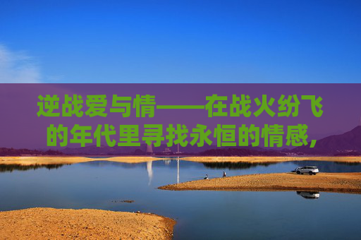 逆战爱与情——在战火纷飞的年代里寻找永恒的情感,逆战昵称和爱情有关的名字-第1张图片-游戏守望资讯网