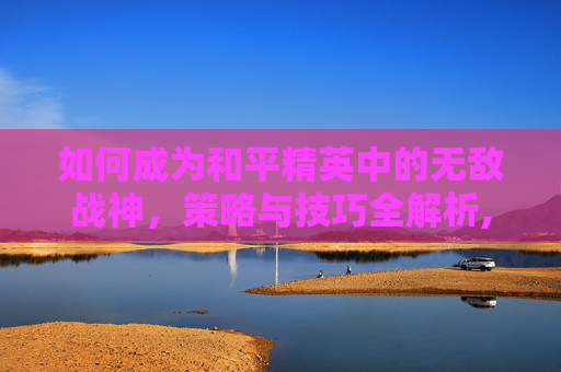 如何成为和平精英中的无敌战神，策略与技巧全解析,怎样获得和平精英无敌战神皮肤