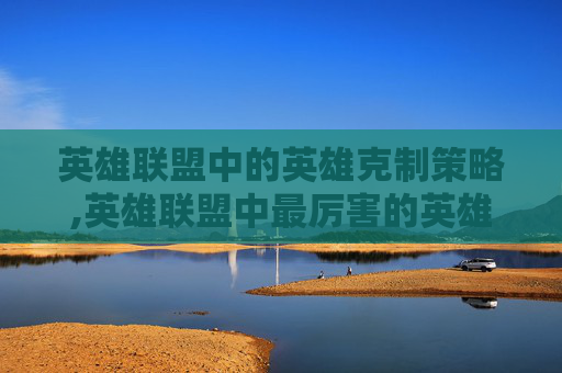 英雄联盟中的英雄克制策略,英雄联盟中最厉害的英雄克制有哪些