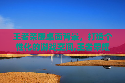 王者荣耀桌面背景，打造个性化的游戏空间,王者荣耀桌面背景怎么设置