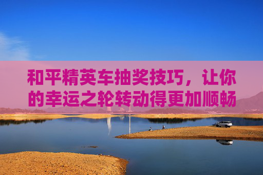 和平精英车抽奖技巧，让你的幸运之轮转动得更加顺畅,和平精英车抽奖技巧和方法