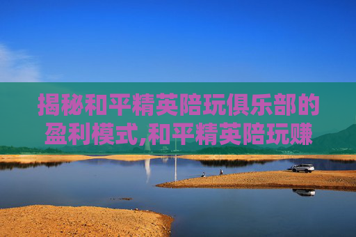 揭秘和平精英陪玩俱乐部的盈利模式,和平精英陪玩赚钱吗