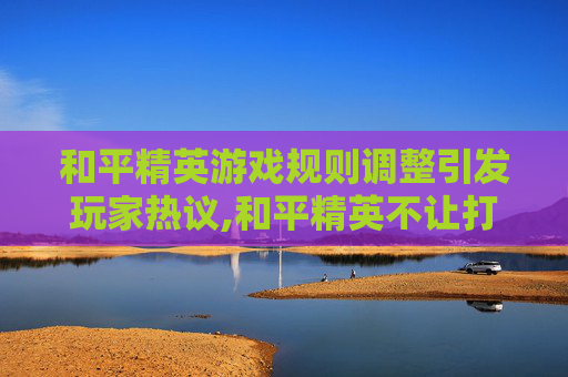 和平精英游戏规则调整引发玩家热议,和平精英不让打了怎么回事