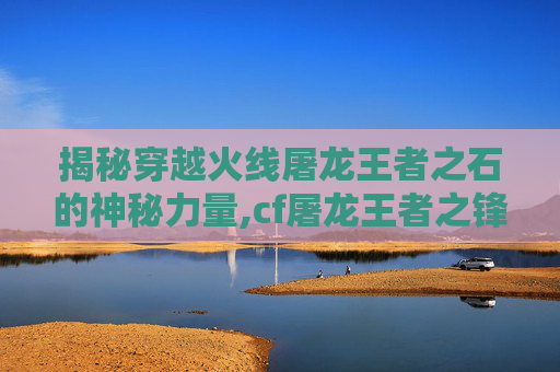 揭秘穿越火线屠龙王者之石的神秘力量,cf屠龙王者之锋