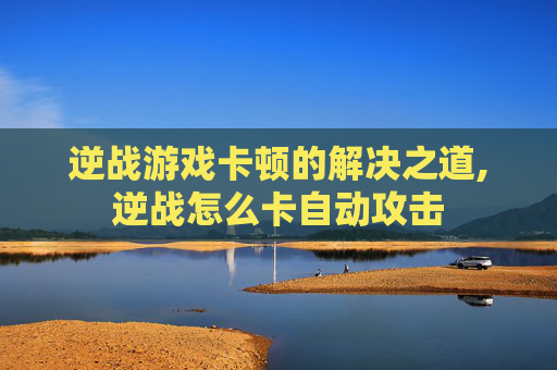 逆战游戏卡顿的解决之道,逆战怎么卡自动攻击