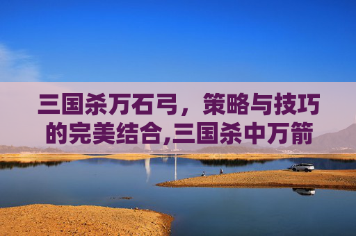 三国杀万石弓，策略与技巧的完美结合,三国杀中万箭齐发是袁术还是袁绍