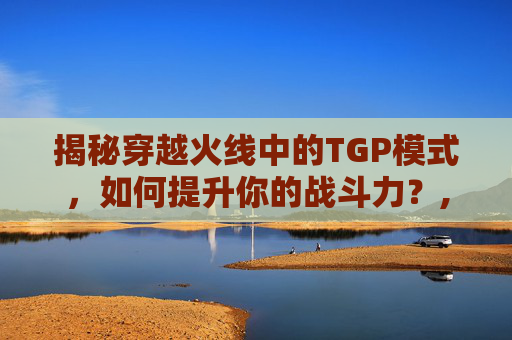 揭秘穿越火线中的TGP模式，如何提升你的战斗力？,cf战斗力怎么上一万