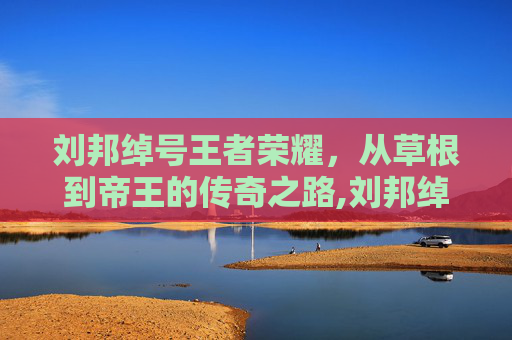刘邦绰号王者荣耀，从草根到帝王的传奇之路,刘邦绰号王者荣耀叫什么