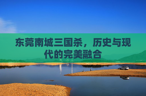 东莞南城三国杀，历史与现代的完美融合
