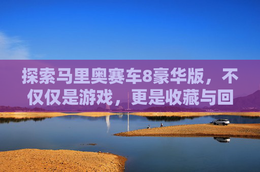 探索马里奥赛车8豪华版，不仅仅是游戏，更是收藏与回忆的宝库,马里奥赛车8多少钱