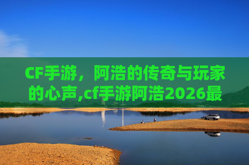 CF手游，阿浩的传奇与玩家的心声,cf手游阿浩2026最新消息视频