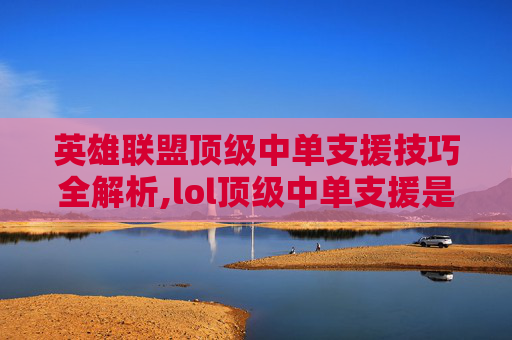 英雄联盟顶级中单支援技巧全解析,lol顶级中单支援是谁