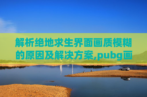 解析绝地求生界面画质模糊的原因及解决方案,pubg画质很糊怎么解决