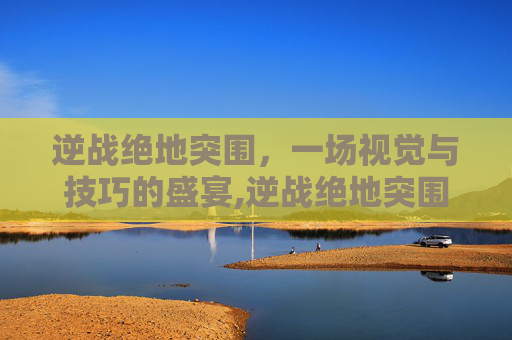 逆战绝地突围，一场视觉与技巧的盛宴,逆战绝地突围视频大全