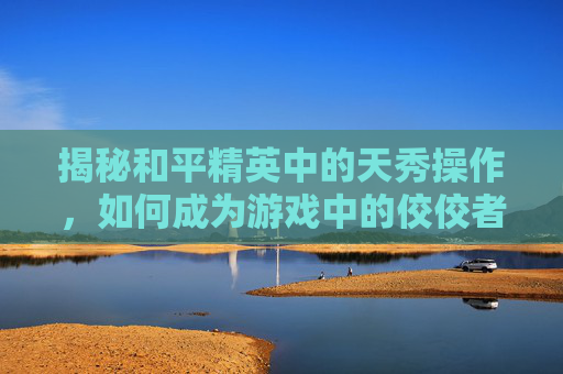 揭秘和平精英中的天秀操作，如何成为游戏中的佼佼者,和平精英天秀操作在哪里看
