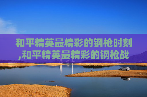 和平精英最精彩的钢枪时刻,和平精英最精彩的钢枪战队