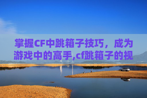 掌握CF中跳箱子技巧，成为游戏中的高手,cf跳箱子的视频教程