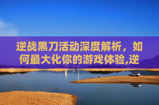 逆战黑刀活动深度解析，如何最大化你的游戏体验,逆战新刀