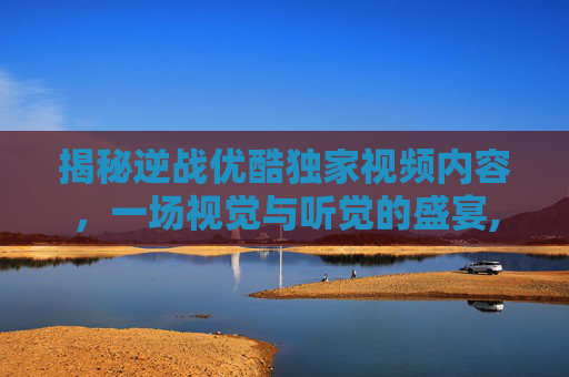 揭秘逆战优酷独家视频内容，一场视觉与听觉的盛宴,解说逆战优酷视频下载