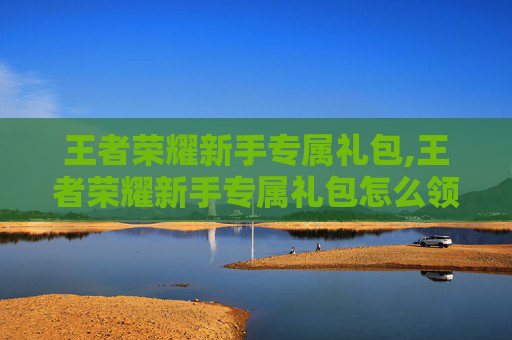 王者荣耀新手专属礼包,王者荣耀新手专属礼包怎么领