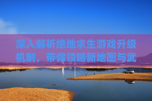 深入解析绝地求生游戏升级机制，带你领略新地图与武器系统的魅力,pubg升级攻略