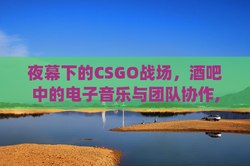 夜幕下的CSGO战场，酒吧中的电子音乐与团队协作,csgo主题曲
