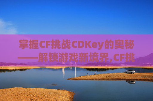 掌握CF挑战CDKey的奥秘——解锁游戏新境界,CF挑战防爆盾怎么加到樱角色上
