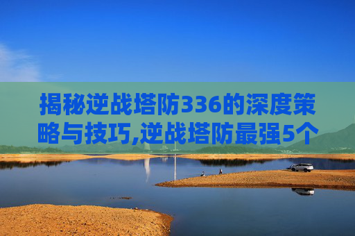 揭秘逆战塔防336的深度策略与技巧,逆战塔防最强5个英雄