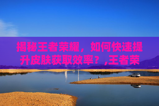 揭秘王者荣耀，如何快速提升皮肤获取效率？,王者荣耀如何快速获得皮肤