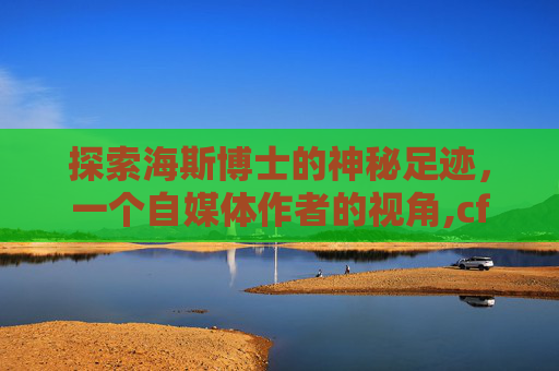 探索海斯博士的神秘足迹，一个自媒体作者的视角,cf海斯博士在哪个地图