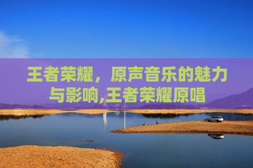王者荣耀，原声音乐的魅力与影响,王者荣耀原唱
