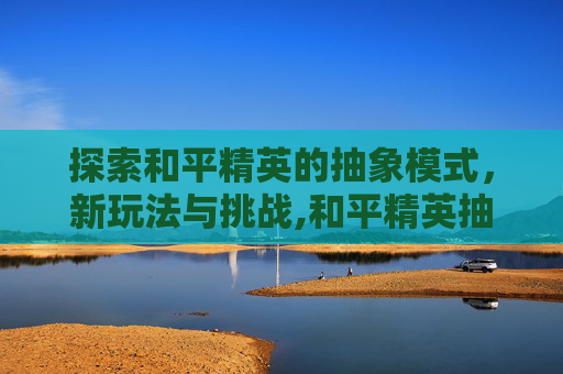 探索和平精英的抽象模式，新玩法与挑战,和平精英抽象模式在哪里设置