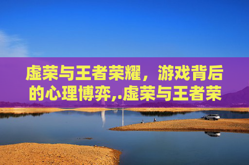虚荣与王者荣耀，游戏背后的心理博弈,.虚荣与王者荣耀谁厉害