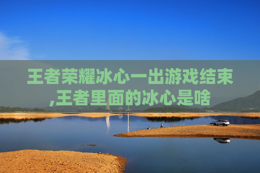 王者荣耀冰心一出游戏结束,王者里面的冰心是啥