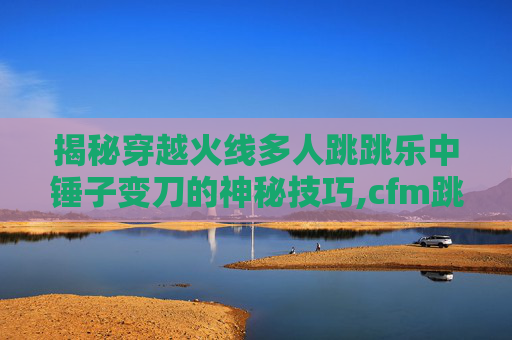 揭秘穿越火线多人跳跳乐中锤子变刀的神秘技巧,cfm跳跳乐