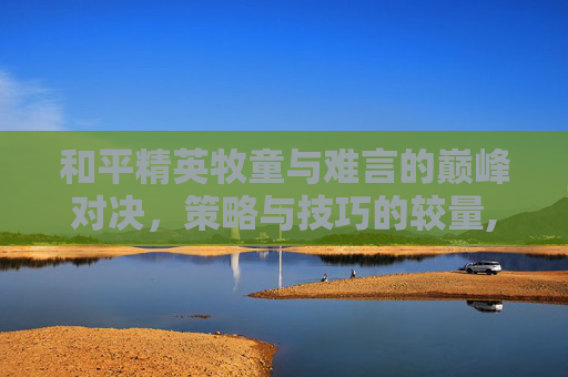 和平精英牧童与难言的巅峰对决，策略与技巧的较量,和平精英牧童和难言对战哪个好