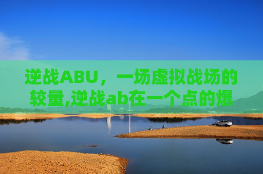 逆战ABU，一场虚拟战场的较量,逆战ab在一个点的爆破地图-第1张图片-游戏守望资讯网