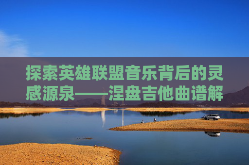 探索英雄联盟音乐背后的灵感源泉——涅盘吉他曲谱解析,人体结构几何体速写-第1张图片-游戏守望资讯网