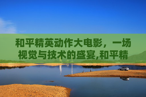 和平精英动作大电影，一场视觉与技术的盛宴,和平精英动作大电影在哪看-第1张图片-游戏守望资讯网