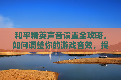 和平精英声音设置全攻略，如何调整你的游戏音效，提升游戏体验,和平精英声音在哪里弄的