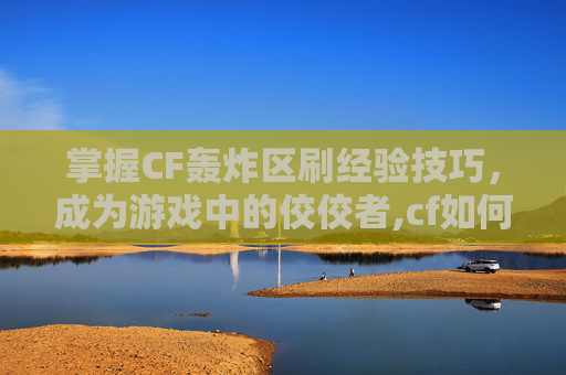 掌握CF轰炸区刷经验技巧，成为游戏中的佼佼者,cf如何刷经验值
