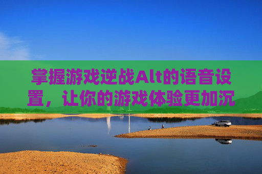 掌握游戏逆战Alt的语音设置，让你的游戏体验更加沉浸,逆战为什么按ALT语音不了