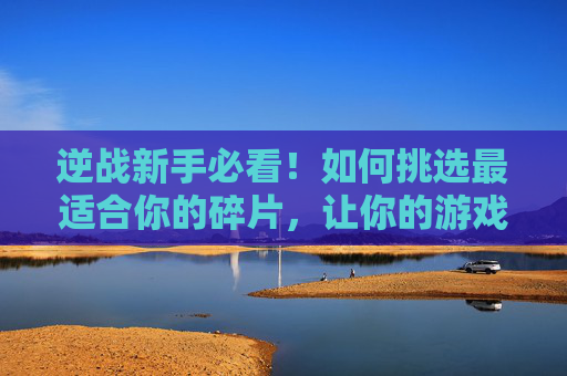 逆战新手必看！如何挑选最适合你的碎片，让你的游戏体验更上一层楼,逆战买哪个碎片最值