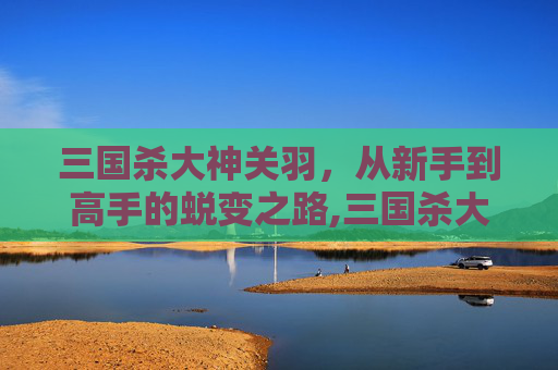 三国杀大神关羽，从新手到高手的蜕变之路,三国杀大神关羽技能介绍