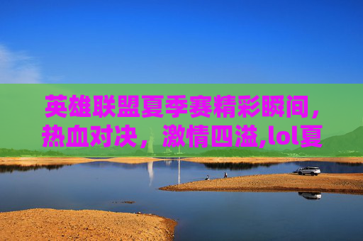 英雄联盟夏季赛精彩瞬间，热血对决，激情四溢,lol夏季赛2021直播