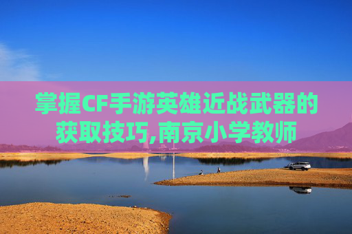 掌握CF手游英雄近战武器的获取技巧,南京小学教师-第1张图片-游戏守望资讯网