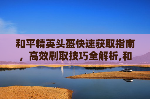 和平精英头盔快速获取指南，高效刷取技巧全解析,和平精英头盔皮肤怎么获得