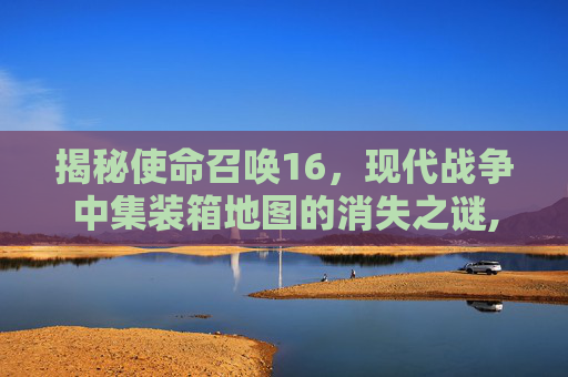 揭秘使命召唤16，现代战争中集装箱地图的消失之谜,cod16装卸货场