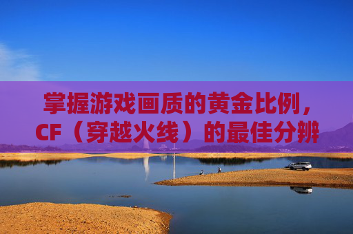 掌握游戏画质的黄金比例，CF（穿越火线）的最佳分辨率选择,cf什么分辨率合适
